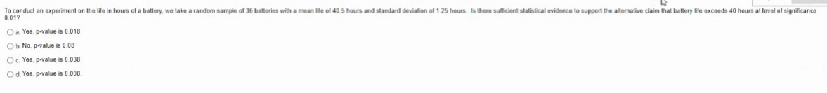 To conduct an experiment on the life in hours of a battery, we take a random sample of 36 batteries with a mean life of 40.5 hours and standard deviation of 1.25 hours Is there suficient statistical evidence to support the alternative daim that battery life exceeds 40 hours at level of significance
0.017
Oa. Yes, p-value is 0.010
O b. No. p-value is 0.00
Oe Yes, p-value is 0.030
O d. Yes, p-value is 0.008.
