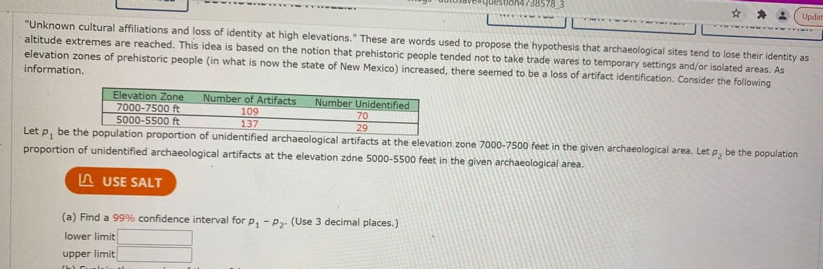 question4738578_3
☆ *.
Updat
"Unknown cultural affiliations and loss of identity at high elevations." These are words used to propose the hypothesis that archaeological sites tend to lose their identity as
%3D
altitude extremes are reached. This idea is based on the notion that prehistoric people tended not to take trade wares to temporary settings and/or isolated areas. As
elevation zones of prehistoric people (in what is now the state of New Mexico) increased, there seemed to be a loss of artifact identification. Consider the following
information.
Elevation Zone
Number of Artifacts
Number Unidentified
7000-7500 ft
109
70
5000-5500 ft
137
29
Let p, be thè population proportion of unidentified archaeological artifacts at the elevation zone 7000-7500 feet in the given archaeological area. Let p, be the population
proportion of unidentified archaeological artifacts at the elevation zdne 5000-5500 feet in the given archaeological area.
A USE SALT
(a) Find a 99% confidence interval for p, - P2. (Use 3 decimal places.)
lower limit
upper limit
(h)
