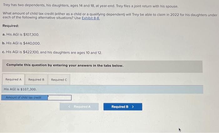 Trey has two dependents, his daughters, ages 14 and 18, at year-end. Trey files a joint return with his spouse.
What amount of child tax credit (either as a child or a qualifying dependent) will Trey be able to claim in 2022 for his daughters under
each of the following alternative situations? Use Exhibit 8-8.
Required:
a. His AGI is $107,300.
b. His AGI is $440,000.
c. His AGI is $422,100, and his daughters are ages 10 and 12.
Complete this question by entering your answers in the tabs below.
Required A Required B Required C
His AGI is $107,300.
Amount of child tax credit
< Required A
Required B >