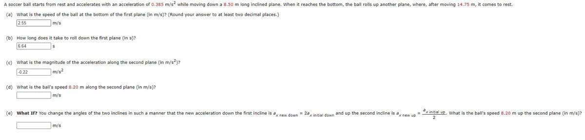 A soccer ball starts from rest and accelerates with an acceleration of 0.385 m/s? while moving down a 8.50 m long inclined plane. When it reaches the bottom, the ball rolls up another plane, where, after moving 14.75 m, it comes to rest.
(a) What is the speed of the ball at the bottom of the first plane (in m/s)? (Round your answer to at least two decimal places.)
2.55
m/s
(b) How long does it take to roll down the first plane (in s)?
6.64
(c) What is the magnitude of the acceleration along the second plane (in m/s²)?
-0.22
m/s?
(d) What is the ball's speed 8.20 m along the second plane (in m/s)?
m/s
(e) What If? You change the angles of the two inclines in such a manner that the new acceleration down the first incline is a pew down = 2a, initial down and up the second incline is a, new un
ex initial up, what is the ball's speed 8.20 m up the second plane (in m/s)?
%3D
2
m/s
