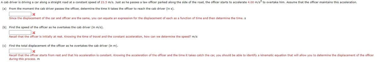 A cab driver is driving a car along a straight road at a constant speed of 23.5 m/s. Just as he passes a law officer parked along the side of the road, the officer starts to accelerate 4.00 m/s? to overtake him. Assume that the officer maintains this acceleration.
(a) From the moment the cab driver passes the officer, determine the time it takes the officer to reach the cab driver (in s).
Since the displacement of the car and officer are the same, you can equate an expression for the displacement of each as a function of time and then determine the time. s
(b) Find the speed of the officer as he overtakes the cab driver (in m/s).
Recall that the officer is initially at rest. Knowing the time of travel and the constant acceleration, how can we determine the speed? m/s
(c) Find the total displacement of the officer as he overtakes the cab driver (in m).
Recall that the officer starts from rest and that his acceleration is constant. Knowing the acceleration of the officer and the time it takes catch the car, you should be able to identify a kinematic equation that will allow you to determine the displacement of the officer
during this process. m
