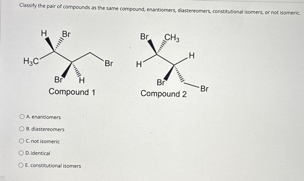 Classify the pair of compounds as the same compound, enantiomers, diastereomers, constitutional isomers, or not isomeric.
H
H3C
Br
Compound 1
OA. enantiomers
OB. diastereomers
OC. not isomeric
D. identical
OE. constitutional isomers
Br
CH3
H
Br
H
Br
Br
Compound 2