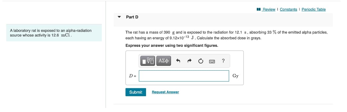 I Review I Constants I Periodic Table
Part D
A laboratory rat is exposed to an alpha-radiation
source whose activity is 12,6 mCi.
The rat has a mass of 390 g and is exposed to the radiation for 12.1 s, absorbing 33 % of the emitted alpha particles,
each having an energy of 9.12x10-13 J.Calculate the absorbed dose in grays.
Express your answer using two significant figures.
Hν ΑΣφ
D =
Gy
Submit
Request Answer
