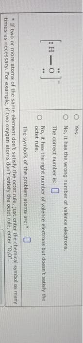 O:
Yes.
O No, it has the wrong number of valence electrons.
The correct number is:
No, it has the right number of valence electrons but doesn't satisfy the
octet rule.
The symbols of the problem atoms are:"
* If two or more atoms of the same element don't satisfy the octet rule, just enter the chemical symbol as many
times as necessary. For example, if two oxygen atoms don't satisfy the octet rule, enter "O,0.
