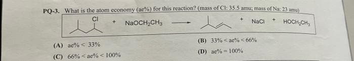 PQ-3. What is the atom economy (ac%) for this reaction? (mass of Cl: 35.5 amu; mass of Na: 23 amu
NaCI
HOCH,CH,
+.
NaOCH,CH3
-
(B) 33% < ae% <66%
(A) ae% < 33%
(D) ae% = 100%
(C) 66% < ae% < 100%
