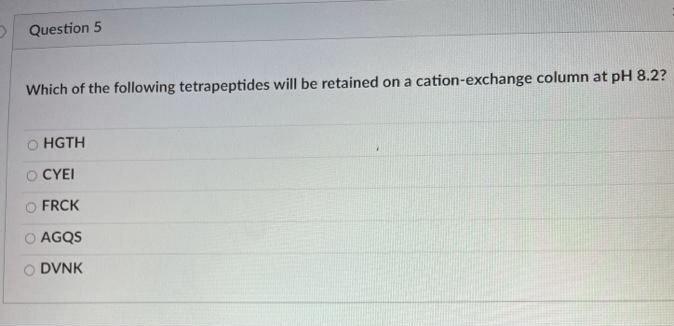 Question 5
Which of the following tetrapeptides will be retained on a cation-exchange column at pH 8.2?
HGTH
CYEI
FRCK
AGQS
DVNK
