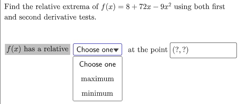 Find the relative extrema of f(x) = 8+ 72x
– 9x² using both first
-
and second derivative tests.
f (x) has a relative Choose onev
at the point (?,?)
Choose one
maximum
minimum
