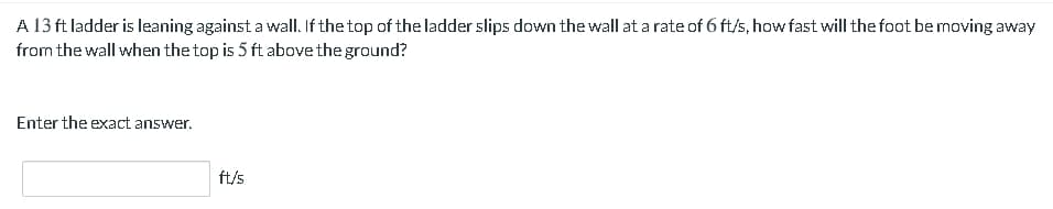 A 13 ft ladder is leaning against a wall. If the top of the ladder slips down the wall at a rate of 6 ft/s, how fast will the foot be moving away
from the wall when the top is 5 ft above the ground?
Enter the exact answer.
ft/s
