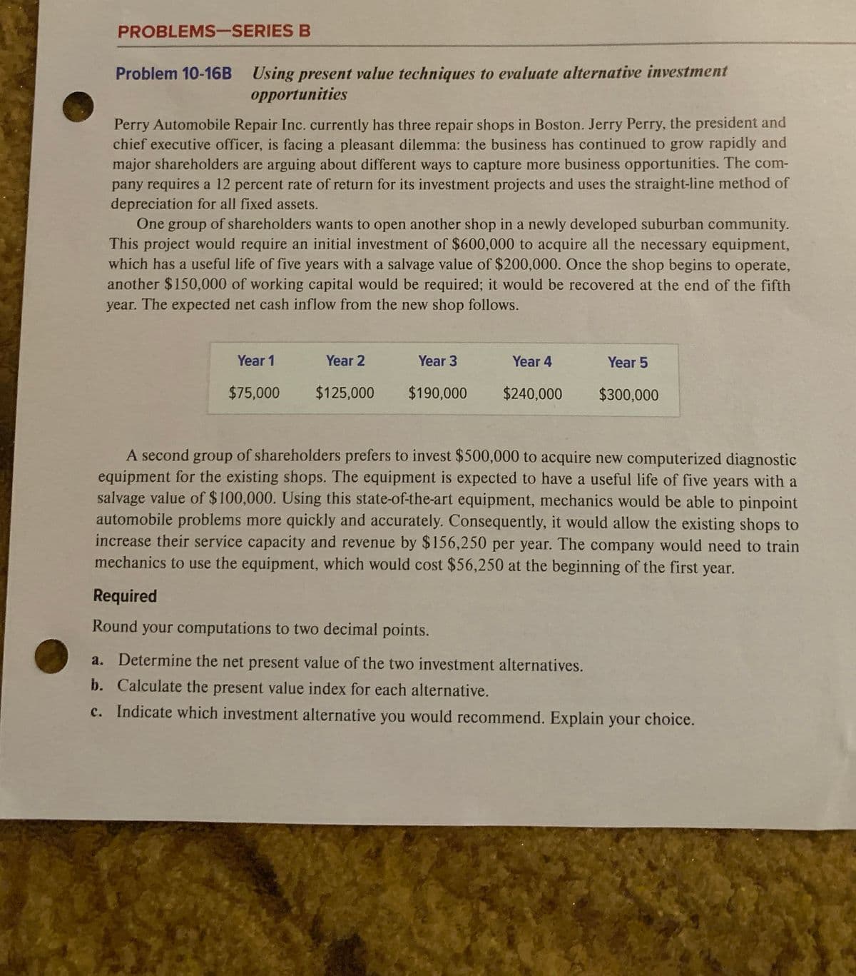 PROBLEMS-SERIES B
Problem 10-16B Using present value techniques to evaluate alternative investment
opportunities
Perry Automobile Repair Inc. currently has three repair shops in Boston. Jerry Perry, the president and
chief executive officer, is facing a pleasant dilemma: the business has continued to grow rapidly and
major shareholders are arguing about different ways to capture more business opportunities. The com-
pany requires a 12 percent rate of return for its investment projects and uses the straight-line method of
depreciation for all fixed assets.
One group of shareholders wants to open another shop in a newly developed suburban community.
This project would require an initial investment of $600,000 to acquire all the necessary equipment,
which has a useful life of five years with a salvage value of $200,000. Once the shop begins to operate,
another $150,000 of working capital would be required; it would be recovered at the end of the fifth
year. The expected net cash inflow from the new shop follows.
Year 1
Year 2
Year 3
Year 4
Year 5
$75,000
$125,000
$190,000
$240,000
$300,000
A second group of shareholders prefers to invest $500,000 to acquire new computerized diagnostic
equipment for the existing shops. The equipment is expected to have a useful life of five years with a
salvage value of $100,000. Using this state-of-the-art equipment, mechanics would be able to pinpoint
automobile problems more quickly and accurately. Consequently, it would allow the existing shops to
increase their service capacity and revenue by $156,250 per year. The company would need to train
mechanics to use the equipment, which would cost $56,250 at the beginning of the first year.
Required
Round your computations to two decimal points.
a. Determine the net present value of the two investment alternatives.
b. Calculate the present value index for each alternative.
c. Indicate which investment alternative you would recommend. Explain your choice.