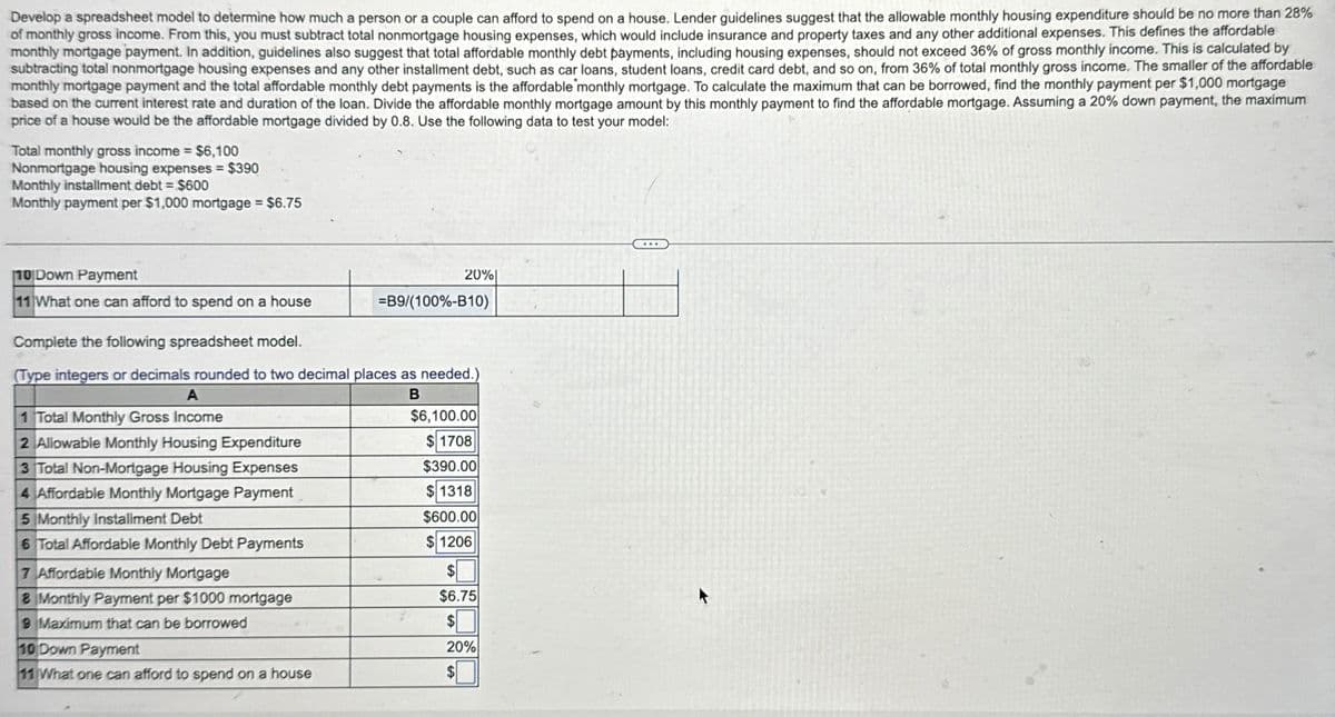 Develop a spreadsheet model to determine how much a person or a couple can afford to spend on a house. Lender guidelines suggest that the allowable monthly housing expenditure should be no more than 28%
of monthly gross income. From this, you must subtract total nonmortgage housing expenses, which would include insurance and property taxes and any other additional expenses. This defines the affordable
monthly mortgage payment. In addition, guidelines also suggest that total affordable monthly debt payments, including housing expenses, should not exceed 36% of gross monthly income. This is calculated by
subtracting total nonmortgage housing expenses and any other installment debt, such as car loans, student loans, credit card debt, and so on, from 36% of total monthly gross income. The smaller of the affordable
monthly mortgage payment and the total affordable monthly debt payments is the affordable monthly mortgage. To calculate the maximum that can be borrowed, find the monthly payment per $1,000 mortgage
based on the current interest rate and duration of the loan. Divide the affordable monthly mortgage amount by this monthly payment to find the affordable mortgage. Assuming a 20% down payment, the maximum
price of a house would be the affordable mortgage divided by 0.8. Use the following data to test your model:
Total monthly gross income = $6,100
Nonmortgage housing expenses = $390
Monthly installment debt = $600
Monthly payment per $1,000 mortgage = $6.75
10 Down Payment
20%
11 What one can afford to spend on a house
=B9/(100%-B10)
Complete the following spreadsheet model.
(Type integers or decimals rounded to two decimal places as needed.)
A
1 Total Monthly Gross Income
2 Allowable Monthly Housing Expenditure
3 Total Non-Mortgage Housing Expenses
4 Affordable Monthly Mortgage Payment
5 Monthly Installment Debt
6 Total Affordable Monthly Debt Payments
7 Affordable Monthly Mortgage
8 Monthly Payment per $1000 mortgage
9 Maximum that can be borrowed
10 Down Payment
11 What one can afford to spend on a house
B
$6,100.00
$1708
$390.00
$1318
$600.00
$1206
$
$6.75
$
20%
277
$