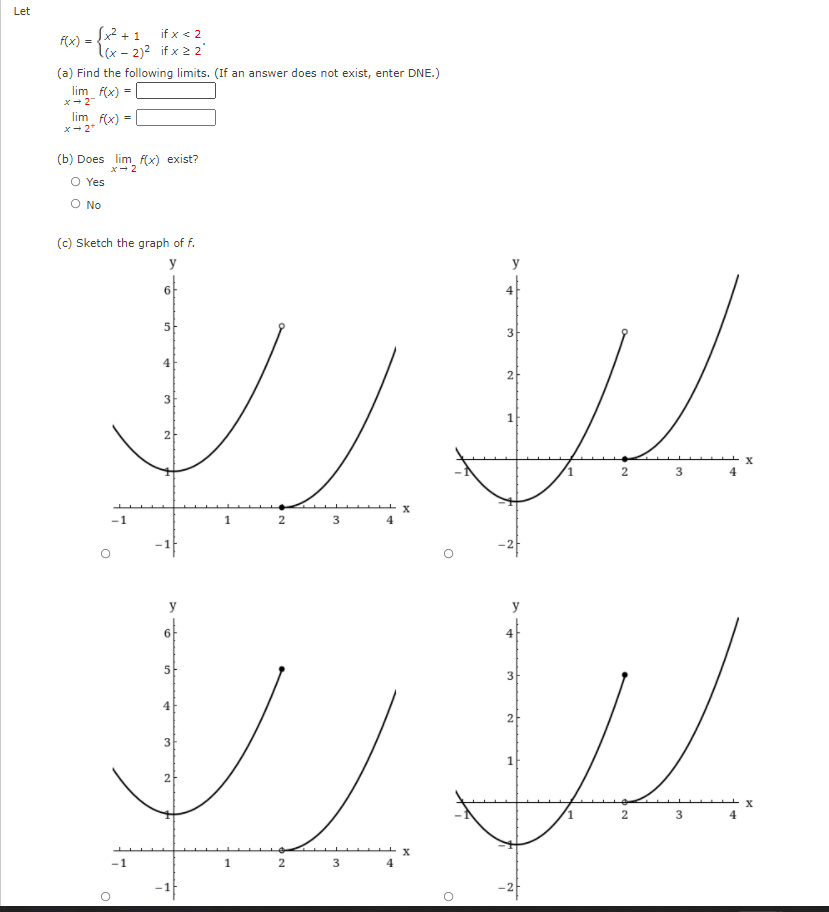 Let
S² +1
f(x) =
if x < 2
lx - 2)2 if x 2 2'
(a) Find the following limits. (If an answer does not exist, enter DNE.)
lim f(x) =
x-2
lim f(x) =
x- 2*
(b) Does lim f(x) exist?
x- 2
O Yes
O No
(c) Sketch the graph of f.
y
y
of
5
2
3
2
2
3
4
-1
1
2
3
4
y
y
4
5
3
2
1
2
3
4
-1
2
4
2.
