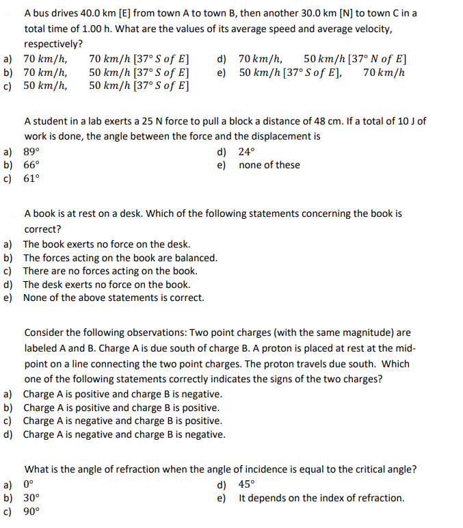 A bus drives 40.0 km [E] from town A to town B, then another 30.0 km [N] to town C in a
total time of 1.00 h. What are the values of its average speed and average velocity,
respectively?
a) 70 km/h,
70 km/h [37° S of E]
d)
70 km/h,
50 km/h [37° N of E]
b) 70 km/h,
50 km/h [37° S of E]
e)
50 km/h [37° S of E],
70 km/h
c)
50 km/h,
50 km/h [37° S of E]
A student in a lab exerts a 25 N force to pull a block a distance of 48 cm. If a total of 10 J of
work is done, the angle between the force and the displacement is
a) 89°
b) 66°
c) 61°
d)
24°
e)
none of these
A book is at rest on a desk. Which of the following statements concerning the book is
correct?
a) The book exerts no force on the desk.
b) The forces acting on the book are balanced.
c) There are no forces acting on the book.
d) The desk exerts no force on the book.
e) None of the above statements is correct.
Consider the following observations: Two point charges (with the same magnitude) are
labeled A and B. Charge A is due south of charge B. A proton is placed at rest at the mid-
point on a line connecting the two point charges. The proton travels due south. Which
one of the following statements correctly indicates the signs of the two charges?
a) Charge A is positive and charge B is negative.
b) Charge A is positive and charge B is positive.
c) Charge A is negative and charge B is positive.
d) Charge A is negative and charge B is negative.
What is the angle of refraction when the angle of incidence is equal to the critical angle?
a) 0°
b) 30°
c) 90°
d)
45°
e)
It depends on the index of refraction.