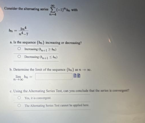 Consider the alternating series (-1)" by with
by-
2n4
n4-7
1-4
a. Is the sequence (bn) increasing or decreasing?
O Increasing (+12b)
O Decreasing (n+1 Sbn)
b. Determine the limit of the sequence (bn) as n - 0o.
lim bn =
848
c. Using the Alternating Series Test, can you conclude that the series is convergent?
Yes, it is convergent.
O The Alternating Series Test cannot be applied here.