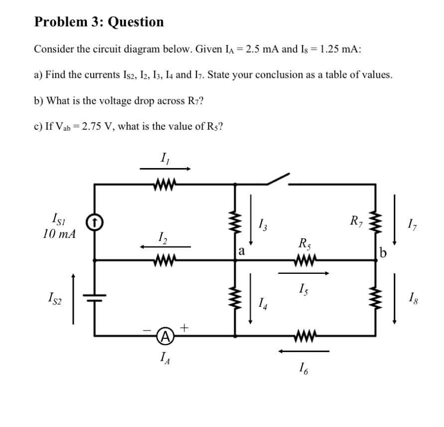 Problem 3: Question
Consider the circuit diagram below. Given IA = 2.5 mA and Is = 1.25 mA:
a) Find the currents Is2, I2, I3, I4 and I7. State your conclusion as a table of values.
b) What is the voltage drop across R7?
c) If Vab = 2.75 V, what is the value of R5?
ISI
10 mA
IS2
t
I₁
12
(A)
IA
+
a
13
14
R5
15
16
R₁
b
1₂