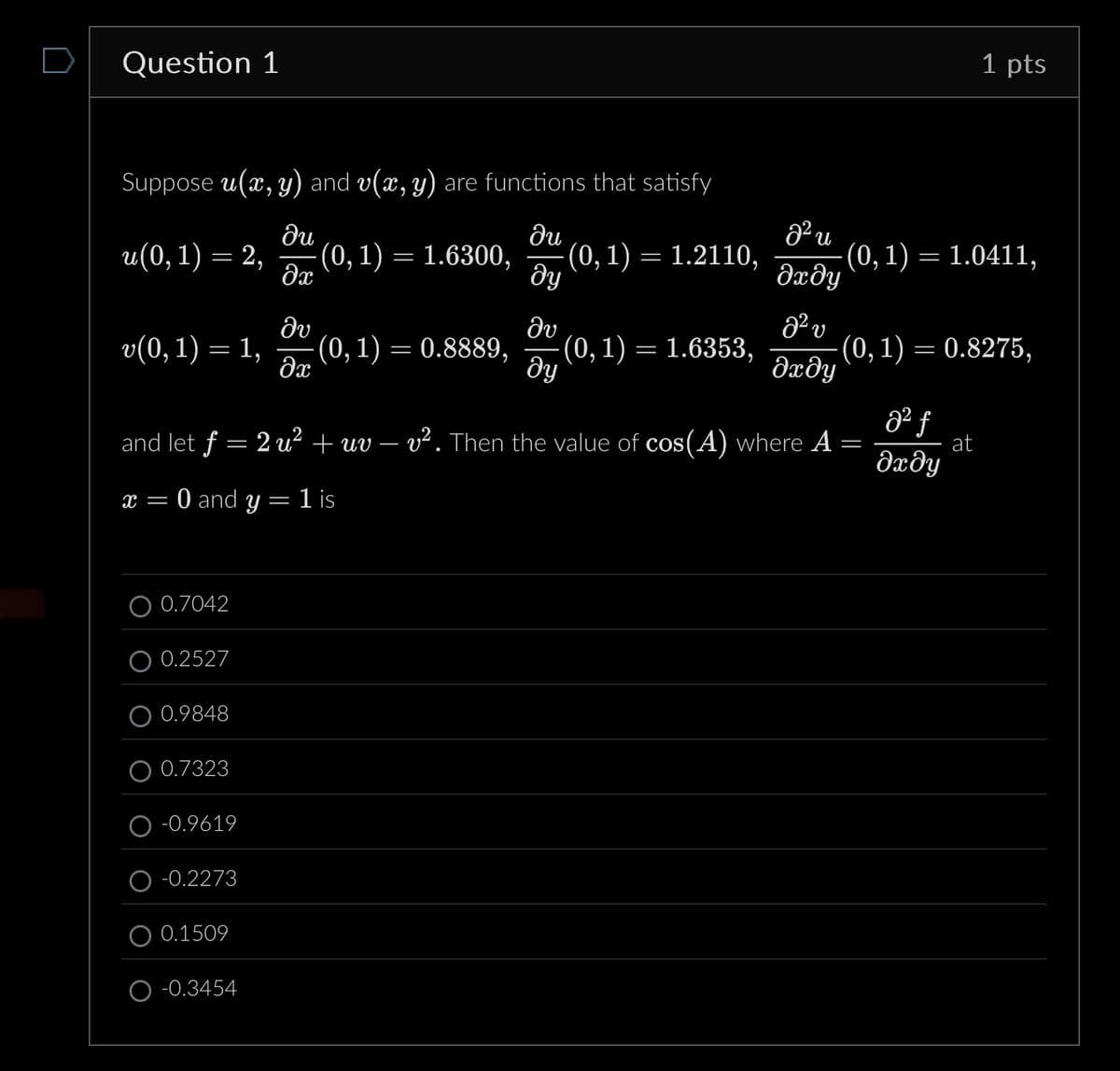 Question 1
Suppose u(x, y) and v(x, y) are functions that satisfy
1 pts
ди
ди
22 и
u(0, 1) = 2,
(0, 1) = 1.6300,
(0, 1)
=
1.2110,
(0, 1) = 1.0411,
მე
მყ
მომყ
მა
მა
a² v
v(0, 1) = 1,
(0, 1) = 0.8889,
-(0, 1) = 1.6353,
-(0, 1) = 0.8275,
მე
მყ
əxəy
and let ƒ = 2 u² + uv – v². Then the value of cos(A) where A
=
82 f
at
მომყ
x = 0 and y = 1 is
0.7042
0.2527
0.9848
0.7323
-0.9619
-0.2273
0.1509
O-0.3454