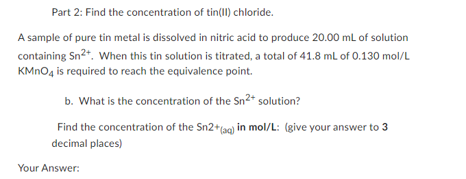 Part 2: Find the concentration of tin(II) chloride.
A sample of pure tin metal is dissolved in nitric acid to produce 20.00 mL of solution
containing Sn²+. When this tin solution is titrated, a total of 41.8 mL of 0.130 mol/L
KMnO4 is required to reach the equivalence point.
b. What is the concentration of the Sn²+ solution?
Find the concentration of the Sn2+ (aq) in mol/L: (give your answer to 3
decimal places)
Your Answer: