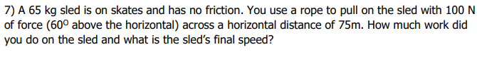 7) A 65 kg sled is on skates and has no friction. You use a rope to pull on the sled with 100 N
of force (60° above the horizontal) across a horizontal distance of 75m. How much work did
you do on the sled and what is the sled's final speed?