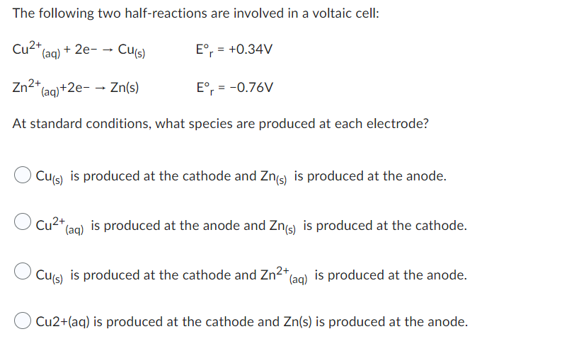 The following two half-reactions are involved in a voltaic cell:
Eºr = +0.34V
Cu (aq) + 2e- → Cu(s)
Zn2+
(aq) +2e- → Zn(s)
Eºr= -0.76V
At standard conditions, what species are produced at each electrode?
Cu(s) is produced at the cathode and Zn(s) is produced at the anode.
Cu²+
(aq) is produced at the anode and Zn(s) is produced at the cathode.
Cu(s)
is produced at the cathode and Zn²+ (aq) is produced at the anode.
Cu2+(aq) is produced at the cathode and Zn(s) is produced at the anode.