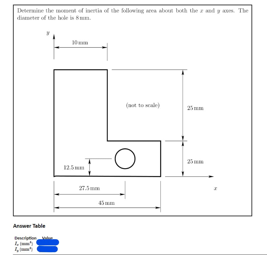 Determine the moment of inertia of the following area about both the x and y axes. The
diameter of the hole is 8 mm.
Answer Table
Y
Description Value
Iz (mm¹)
I, (mm¹)
10 mm
12.5 mm
27.5 mm
(not to scale)
O
45 mm
25 mm
25 mm
X