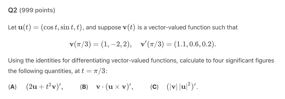 Q2 (999 points)
Let u(t) = (cost, sint, t), and suppose v(t) is a vector-valued function such that
v(π/3) = (1, −2,2), v'(π/3) = (1.1, 0.6,0.2).
Using the identities for differentiating vector-valued functions, calculate to four significant figures
the following quantities, at t = π/3:
(A)
(2u+t2v)',
(B)
v.
·· (u × v)',
(C) (vu²)'.