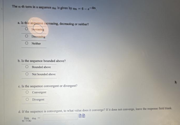 The n-th term in a sequence on is given by an - 6-e-n.
a. Is this sequence increasing, decreasing or neither?
O Increasing
Decreasing
O Neither
b. Is the sequence bounded above?
Bounded above
O Not bounded above
c. Is the sequence convergent or divergent?
Convergent
O Divergent
d. If the sequence is convergent, to what value does it converge? If it does not converge, leave the response field blank
lim an ==
84