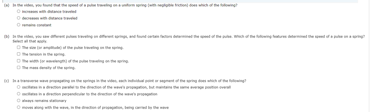 (a) In the video, you found that the speed of a pulse traveling on a uniform spring (with negligible friction) does which of the following?
O increases with distance traveled
O decreases with distance traveled
O remains constant
(b) In the video, you saw different pulses traveling on different springs, and found certain factors determined the speed of the pulse. Which of the following features determined the speed of a pulse on a spring?
Select all that apply.
O The size (or amplitude) of the pulse traveling on the spring.
O The tension in the spring.
O The width (or wavelength) of the pulse traveling on the spring.
O The mass density of the spring.
(c) In a transverse wave propagating on the springs in the video, each individual point or segment of the spring does which of the following?
O oscillates in a direction parallel to the direction of the wave's propagation, but maintains the same average position overall
O oscillates in a direction perpendicular to the direction of the wave's propagation
always remains stationary
moves along with the wave, in the direction of propagation, being carried by the wave