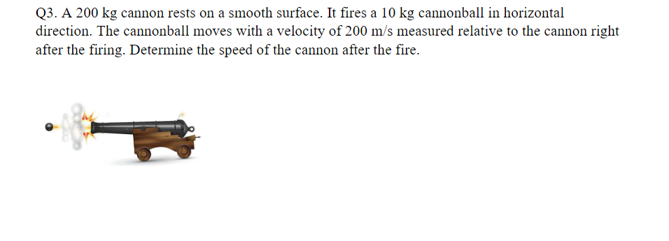 Q3. A 200 kg cannon rests on a smooth surface. It fires a 10 kg cannonball in horizontal
direction. The cannonball moves with a velocity of 200 m/s measured relative to the cannon right
after the firing. Determine the speed of the cannon after the fire.