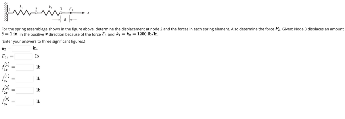 prime
For the spring assemblage shown in the figure above, determine the displacement at node 2 and the forces in each spring element. Also determine the force F3. Given: Node 3 displaces an amount
8 = 1 in. in the positive & direction because of the force F3 and k₁ = k2 = 1200 lb/in.
(Enter your answers to three significant figures.)
in.
2
=
F3 =
(1)
1
(1)
20
(2) بن
2x
(2) پر
=
=
||
=
lb
lb
lb
lb
lb
مشه
3 F3