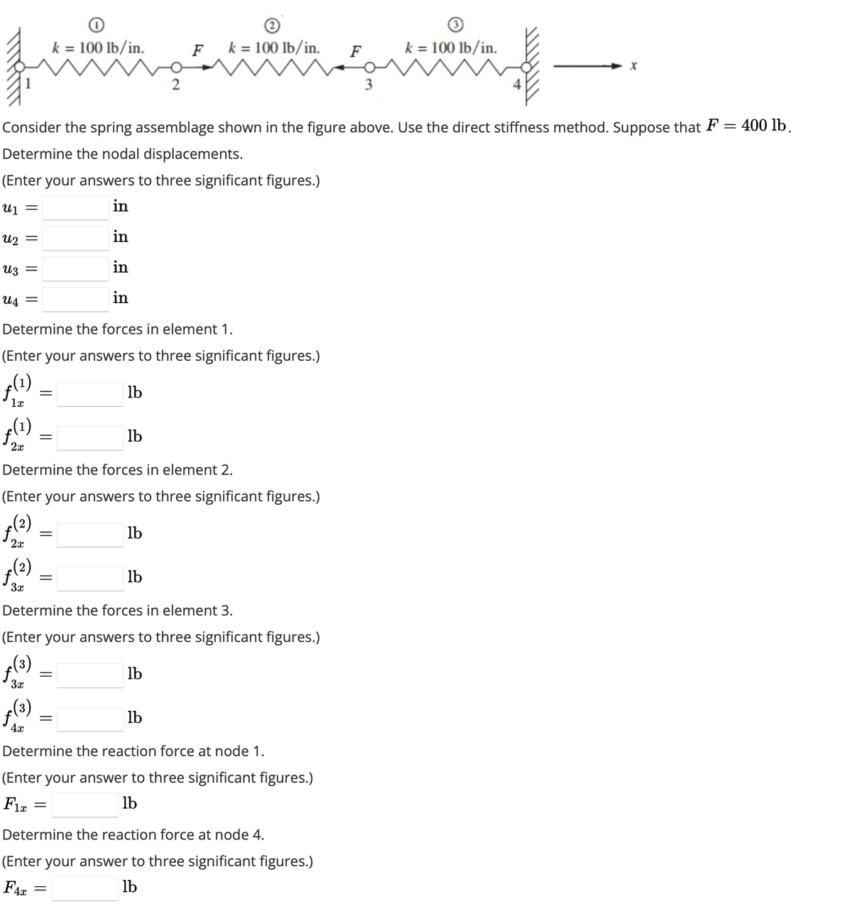 աշ
fo
(¹)
2x
Consider the spring assemblage shown in the figure above. Use the direct stiffness method. Suppose that F = 400 lb.
Determine the nodal displacements.
(Enter your answers to three significant figures.)
U₁ =
in
in
Uz
in
U4 =
in
Determine the forces in element 1.
(Enter your answers to three significant figures.)
e (1)
lb
1x
3x
=
6 (2)
=
3x
x (3)
(3)
fi
=
Determine the forces in element 2.
(Enter your answers to three significant figures.)
ƒ(²)
lb
2x
4x
=
k = 100 lb/in.
=
=
Determine the forces in element 3.
(Enter your answers to three significant figures.)
lb
=
lb
=
2
=
F
lb
k = 100 lb/in.
lb
Determine the reaction force at node 1.
(Enter your answer to three significant figures.)
Fix
lb
F
Determine the reaction force at node 4.
(Enter your answer to three significant figures.)
F4x
lb
3
k = 100 lb/in.