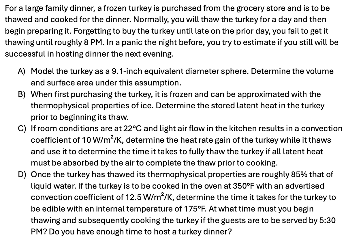 For a large family dinner, a frozen turkey is purchased from the grocery store and is to be
thawed and cooked for the dinner. Normally, you will thaw the turkey for a day and then
begin preparing it. Forgetting to buy the turkey until late on the prior day, you fail to get it
thawing until roughly 8 PM. In a panic the night before, you try to estimate if you still will be
successful in hosting dinner the next evening.
A) Model the turkey as a 9.1-inch equivalent diameter sphere. Determine the volume
and surface area under this assumption.
B) When first purchasing the turkey, it is frozen and can be approximated with the
thermophysical properties of ice. Determine the stored latent heat in the turkey
prior to beginning its thaw.
C) If room conditions are at 22°C and light air flow in the kitchen results in a convection
coefficient of 10 W/m²/K, determine the heat rate gain of the turkey while it thaws
and use it to determine the time it takes to fully thaw the turkey if all latent heat
must be absorbed by the air to complete the thaw prior to cooking.
D) Once the turkey has thawed its thermophysical properties are roughly 85% that of
liquid water. If the turkey is to be cooked in the oven at 350°F with an advertised
convection coefficient of 12.5 W/m²/K, determine the time it takes for the turkey to
be edible with an internal temperature of 175°F. At what time must you begin
thawing and subsequently cooking the turkey if the guests are to be served by 5:30
PM? Do you have enough time to host a turkey dinner?