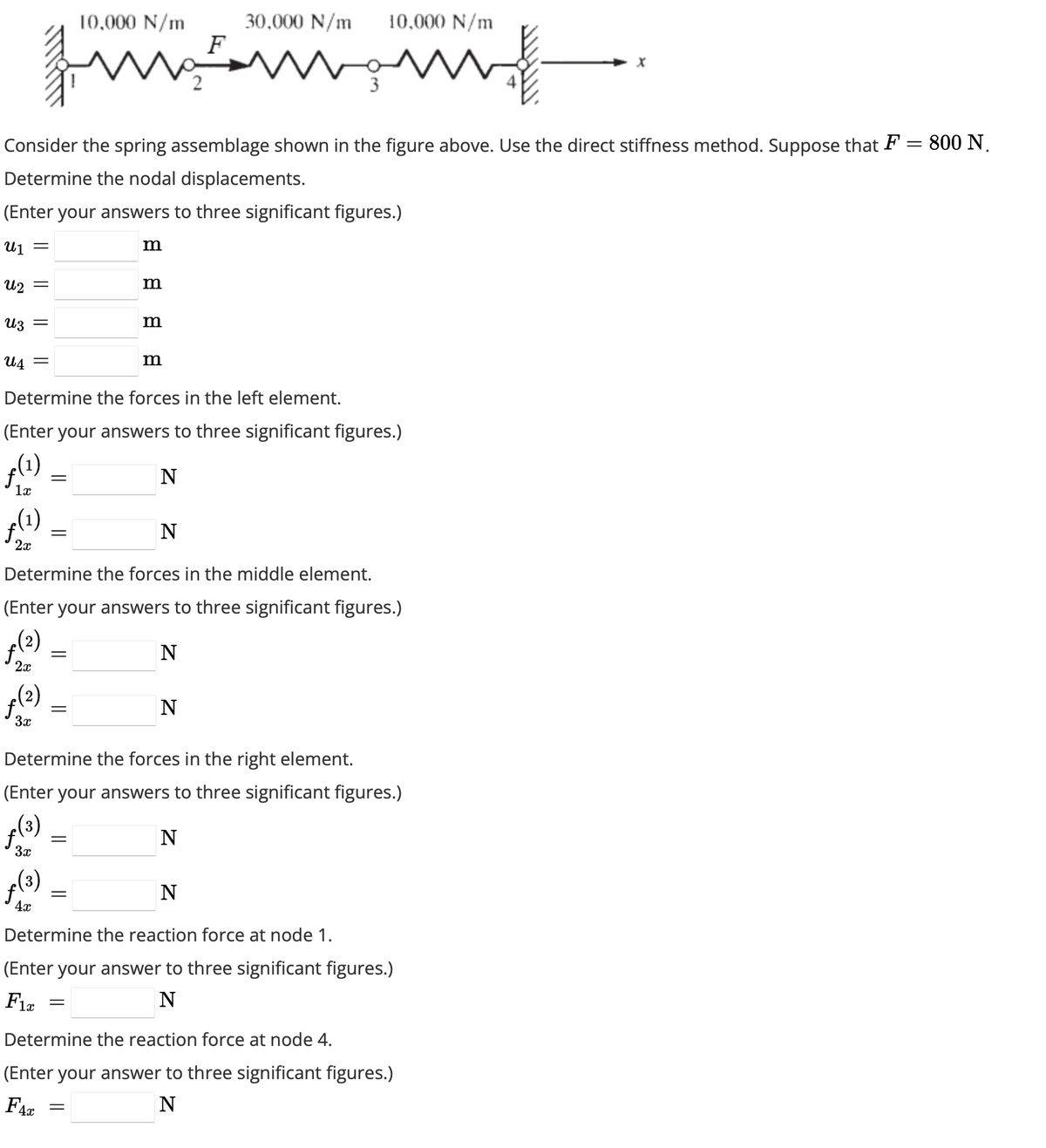 Uz =
U4
=
Consider the spring assemblage shown in the figure above. Use the direct stiffness method. Suppose that F = 800 N.
Determine the nodal displacements.
(Enter your answers to three significant figures.)
U₁ =
U₂ =
x(1)
1x
f(1)
2x
ƒ(²)
3x
=
=
f(3)
4x
Determine the forces in the left element.
(Enter your answers to three significant figures.)
N
=
10,000 N/m
=
m
=
m
=
m
Determine the forces in the middle element.
(Enter your answers to three significant figures.)
f(²)
N
2x
m
=
F
N
30,000 N/m
m
Determine the forces in the right element.
(Enter your answers to three significant figures.)
f(³)
N
3x
10,000 N/m
w
N
N
Determine the reaction force at node 1.
(Enter your answer to three significant figures.)
Fix
N
Determine the reaction force at node 4.
(Enter your answer to three significant figures.)
N
FAC