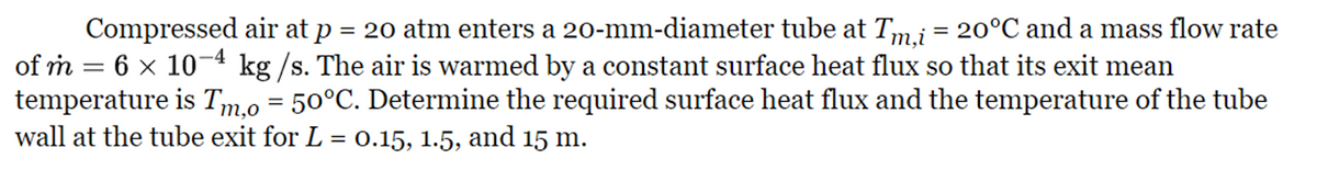 Compressed air at p = 20 atm enters a 20-mm-diameter tube at Tm,i = 20°C and a mass flow rate
of m = 6 × 10-4 kg/s. The air is warmed by a constant surface heat flux so that its exit mean
temperature is Tm,o = 50°C. Determine the required surface heat flux and the temperature of the tube
wall at the tube exit for L = 0.15, 1.5, and 15 m.