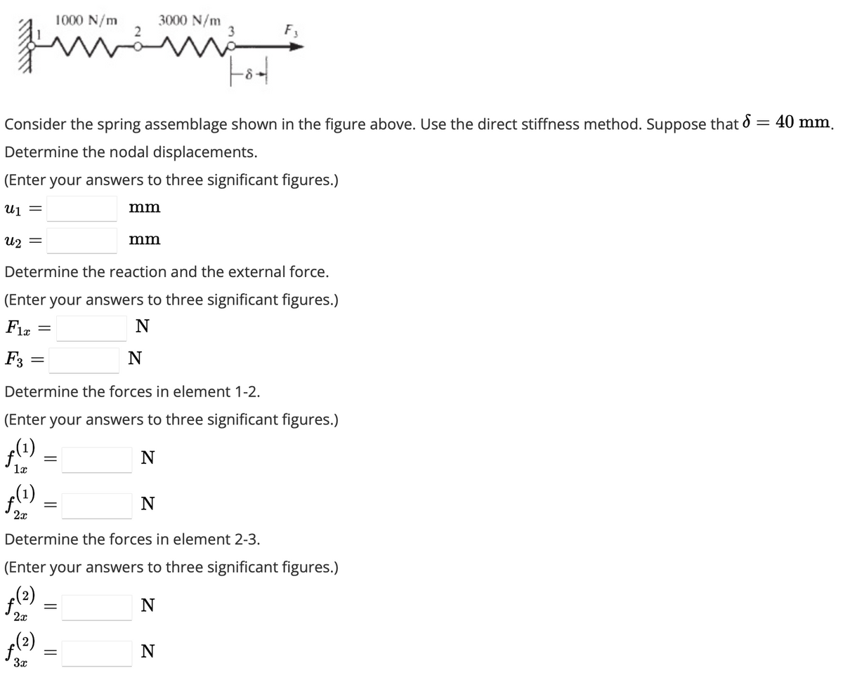 F3
Fot
Consider the spring assemblage shown in the figure above. Use the direct stiffness method. Suppose that d = 40 mm.
Determine the nodal displacements.
(Enter your answers to three significant figures.)
U₁ =
U₂ =
Determine the reaction and the external force.
(Enter your answers to three significant figures.)
Fix
N
ƒ(1)
2x
2x
=
=
far
(2)
3x
1000 N/m
Determine the forces in element 1-2.
(Enter your answers to three significant figures.)
ƒ(1)
N
1x
=
=
=
3000 N/m
mm
Determine the forces in element 2-3.
(Enter your answers to three significant figures.)
(2)
N
mm
N
F3
N
N