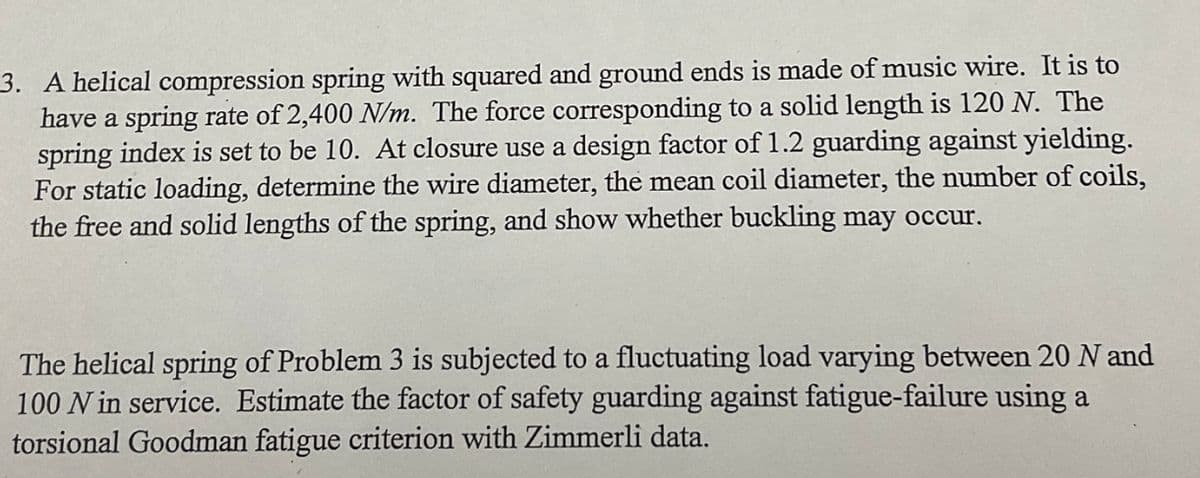 3. A helical compression spring with squared and ground ends is made of music wire. It is to
have a spring rate of 2,400 N/m. The force corresponding to a solid length is 120 N. The
spring index is set to be 10. At closure use a design factor of 1.2 guarding against yielding.
For static loading, determine the wire diameter, the mean coil diameter, the number of coils,
the free and solid lengths of the spring, and show whether buckling may occur.
The helical spring of Problem 3 is subjected to a fluctuating load varying between 20 N and
100 N in service. Estimate the factor of safety guarding against fatigue-failure using a
torsional Goodman fatigue criterion with Zimmerli data.