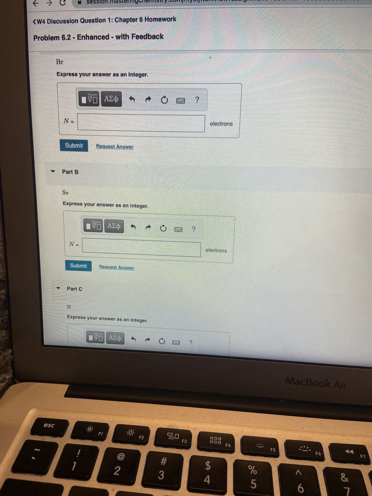 <W4 Discussion Question 1: Chapter 6 Homework
Problem 6.2 - Enhanced - with Feedback
esc
Br
Express your answer as an Integer.
N=
Submit
Part B
Se
N =
session.mastel
Submit
Part C
Express your answer as an integer.
N
ΨΕ
|| ΑΣΦ S
1
Request Answer
V— ΑΣΦ
Request Answer
Express your answer as an integer.
πVD ΑΣΦ
F1
@
→
2
F2
O
#3
9 ?
20 F3
?
?
electrons
electrons
88
$
4
F4
%
5
F5
MacBook Air
6
F6
&
1
F7