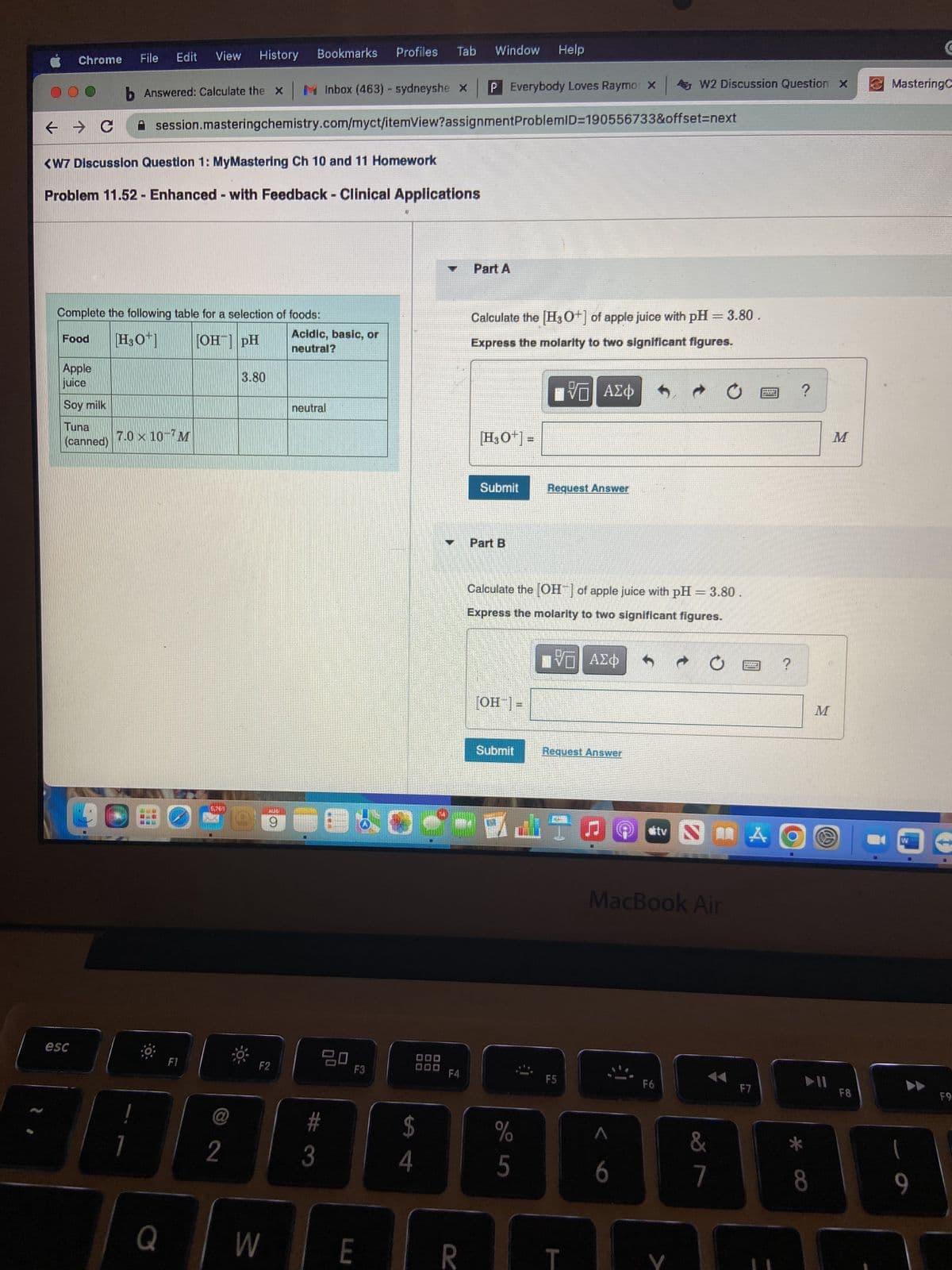 Chrome
← → C
Food
Apple
juice
Soy milk
Tuna
(canned)
esc
Edit
File
b Answered: Calculate the x
<W7 Discussion Question 1: MyMastering Ch 10 and 11 Homework
Problem 11.52 - Enhanced - with Feedback - Clinical Applications
Complete the following table for a selection of foods:
[H3O+] [OH-] pH
!
View History
7.0 x 10-7M
Q
F1
session.masteringchemistry.com/myct/itemView?assignment ProblemID=190556733&offset=next
5,761
2
3.80
Bookmarks
AUG
9
F2
W
M Inbox (463) - sydneyshe x
Acidic, basic, or
neutral?
neutral
3
20
#
Tab
Profiles
F3
E
$
4
F4
Window
R
4 W2 Discussion Question X
P Everybody Loves Raymo: X
Part A
Calculate the [H3O+] of apple juice with pH = 3.80.
Express the molarity to two significant figures.
VD ΑΣΦ
[H3O+] =
Submit
Part B
Help
[OH-] =
Submit
Calculate the [OH-] of apple juice with pH = 3.80
Express the molarity to two significant figures.
DVD ΑΣΦ
%
5
Request Answer
Request Answer
F5
G
→ 0
6
MacBook Air
F6
tv N
&
7
bang
A
F7
O
?
M
► 11
8
M
F8
MasteringC
1
C
9
F9