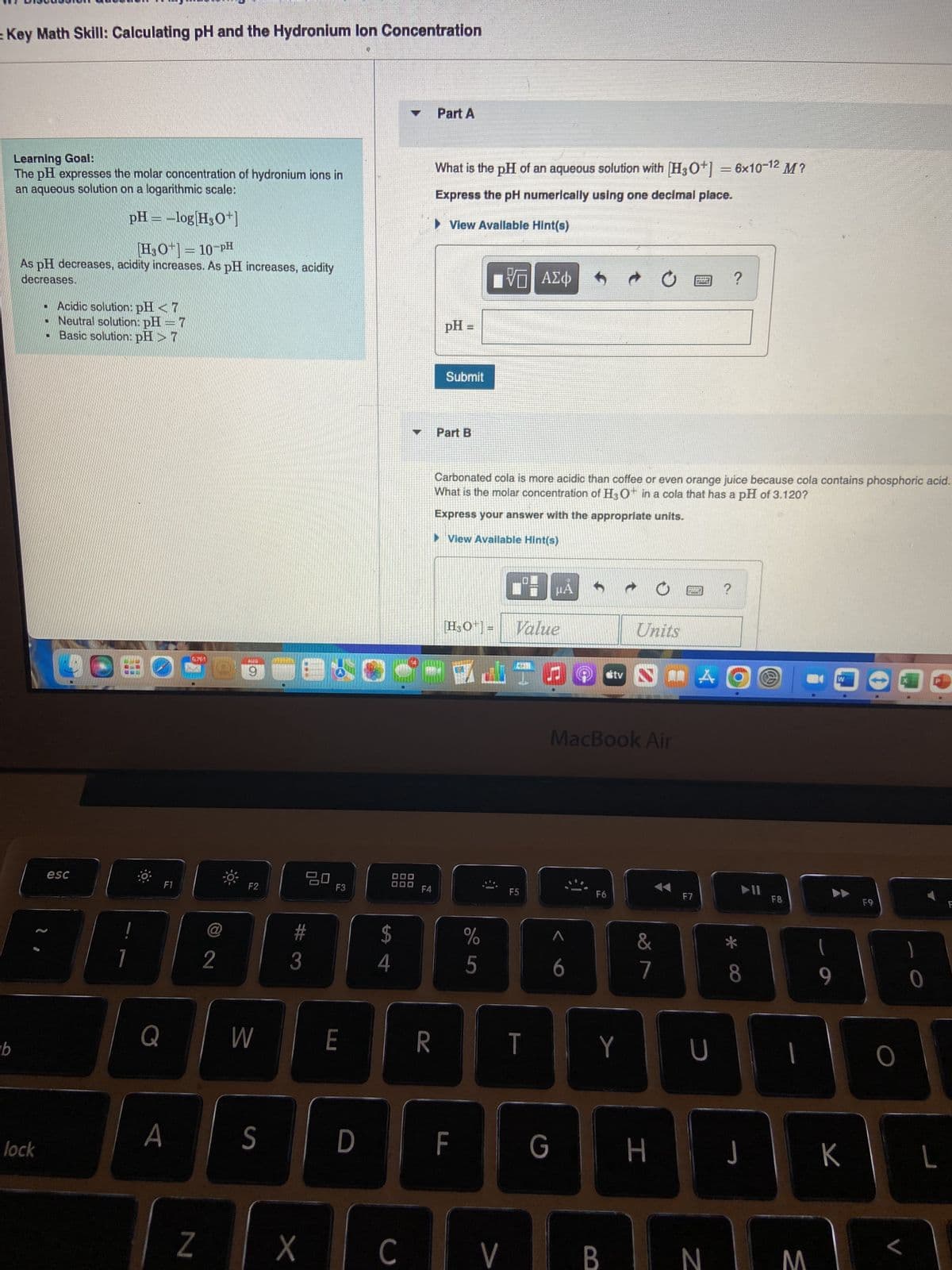= Key Math Skill: Calculating pH and the Hydronium lon Concentration
b
Learning Goal:
The pH expresses the molar concentration of hydronium ions in
an aqueous solution on a logarithmic scale:
pH = -log[H3O+]
[H3O+] = 10-PH
As pH decreases, acidity increases. As pH increases, acidity
decreases.
lock
• Acidic solution: pH <7
• Neutral solution: pH = 7
Basic solution: pH > 7
esc
Q
F1
A
5761
Z
@
2
WID
en
9
F2
W
S
20
#3
X
F3
E
00
DO
D
$
4
DO
C
F4
R
Part A
What is the pH of an aqueous solution with [H3O+] = 6x10-12 M?
Express the pH numerically using one decimal place.
▶ View Available Hint(s)
pH =
Submit
Part B
[H₂O¹] =
F
J
%
5
VO
VE
Carbonated cola is more acidic than coffee or even orange juice because cola contains phosphoric acid.
What is the molar concentration of H3O+ in a cola that has a pH of 3.120?
Express your answer with the appropriate units.
View Available Hint(s)
V
ΑΣΦ
F5
Value
T
μÅ
G
h
^
6
MacBook Air
F6
stv
Y
B
Units
&
7
H
ARE
POLIT
F7
A
U
N
?
P
O
* CO
J
(@)
F8
1
M
9
W
K
F9
O
L
0
L