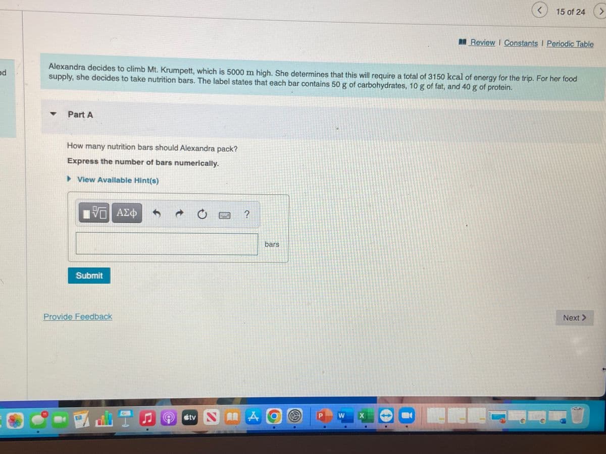 od
Part A
How many nutrition bars should Alexandra pack?
Express the number of bars numerically.
► View Available Hint(s)
Alexandra decides to climb Mt. Krumpett, which is 5000 m high. She determines that this will require a total of 3150 kcal of energy for the trip. For her food
supply, she decides to take nutrition bars. The label states that each bar contains 50 g of carbohydrates, 10 g of fat, and 40 g of protein.
ΠΙ ΑΣΦ
VO
Submit
Provide Feedback
↑
t
O
****
?
bars
Stv NA
AO
P
W
<
X
15 of 24
Review I Constants I Periodic Table
Next >
>
