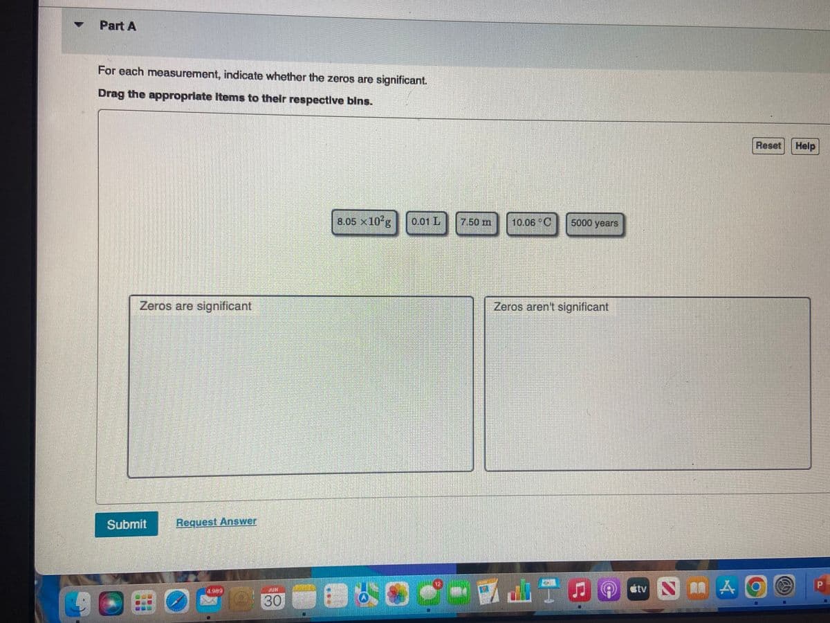 ▼
Part A
For each measurement, indicate whether the zeros are significant.
Drag the appropriate items to their respective bins.
Zeros are significant
Submit
Request Answer
30
8.05 x 10²g 0.01 L
O
7.50 m
10.06 °C
5000 years
Zeros aren't significant
Reset Help
tv NAO
P