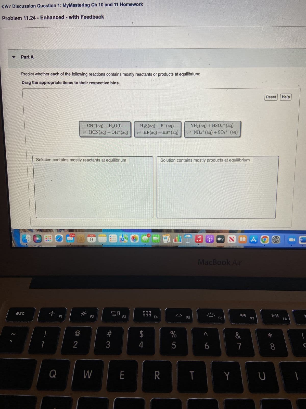 <W7 Discussion Question 1: MyMastering Ch 10 and 11 Homework
Problem 11.24 - Enhanced - with Feedback
Part A
Predict whether each of the following reactions contains mostly reactants or products at equilibrium:
Drag the appropriate items to their respective bins.
esc
Solution contains mostly reactants at equilibrium
NUO
DOBO 29
7
Q
5,761
F1
CN- (aq) + H₂O0(1)
- HON(aq) + OH-(aq)
@
2
F2
W
B
ㅁㅁ
#
3
F3
E
H₂S(aq) + F(aq)
NH3(aq) + HSO4¯ (aq)
=HF (aq) +HS- (aq) − NH*(aq)+SO-(aq)
$
4
F4
Solution contains mostly products at equilibrium
R
WATO
%
5
F5
T
stv
MacBook Air
6
F6
Y
&
7
A
F7
Reset Help
U
▶II
8
F8
►
1