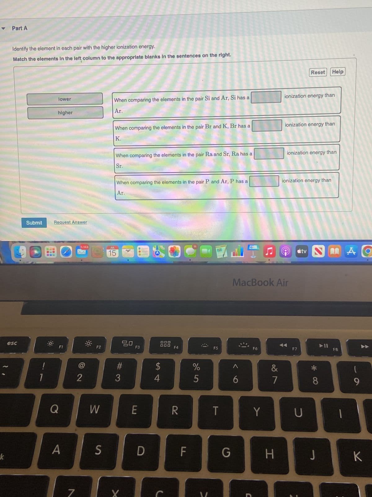 Part A
Identify the element in each pair with the higher ionization energy.
Match the elements in the left column to the appropriate blanks in the sentences on the right.
19
esc
Submit
!
7
lower
higher
Request Answer
Q
F1
A
ERRON
5,063
2
F2
W
S
When comparing the elements in the pair Si and Ar, Si has a
Ar.
When comparing the elements in the pair Br and K, Br has a
K.
When comparing the elements in the pair Ra and Sr, Ra has a
Sr.
JUL
15
When comparing the elements in the pair P and Ar, P has a
Ar.
20
#3
X
F3
E
D
$
4
F4
R
F
%
5
F5
T
G
di
^
6
C
MacBook Air
F6
Y
&
7
H
ionization energy than
ionization energy than
Reset Help
ionization energy than
ionization energy than
F7
tv NAO
U
8
J
➤11
F8
9
K