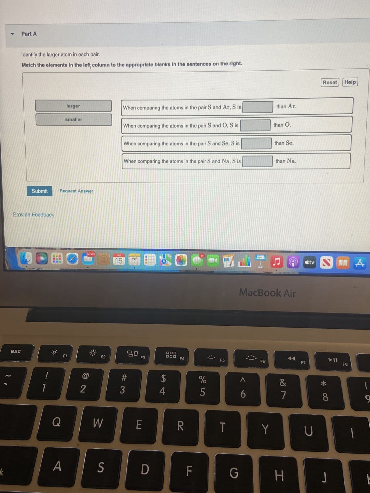 k
I
Part A
esc
Identify the larger atom in each pair.
Match the elements in the left column to the appropriate blanks in the sentences on the right.
Submit
Provide Feedback
!
1
B
Request Answer
Q
larger
smaller
A
F1
5,083
@
2
F2
W
S
When comparing the atoms in the pair S and Ar, S is
When comparing the atoms in the pair S and O, S is
When comparing the atoms in the pair S and Se, S is
When comparing the atoms in the pair S and Na, S is
JUL
15
20
#
3
F3
E
D
$
4
F4
R
F
%
5
F5
T
G
A
6
F6
than Ar.
Y
than Q.
than Se.
MacBook Air
than Na.
ņ
&
7
H
F7
tv
U
Reset Help
*
8
J
11
F8
A
l
9
þ