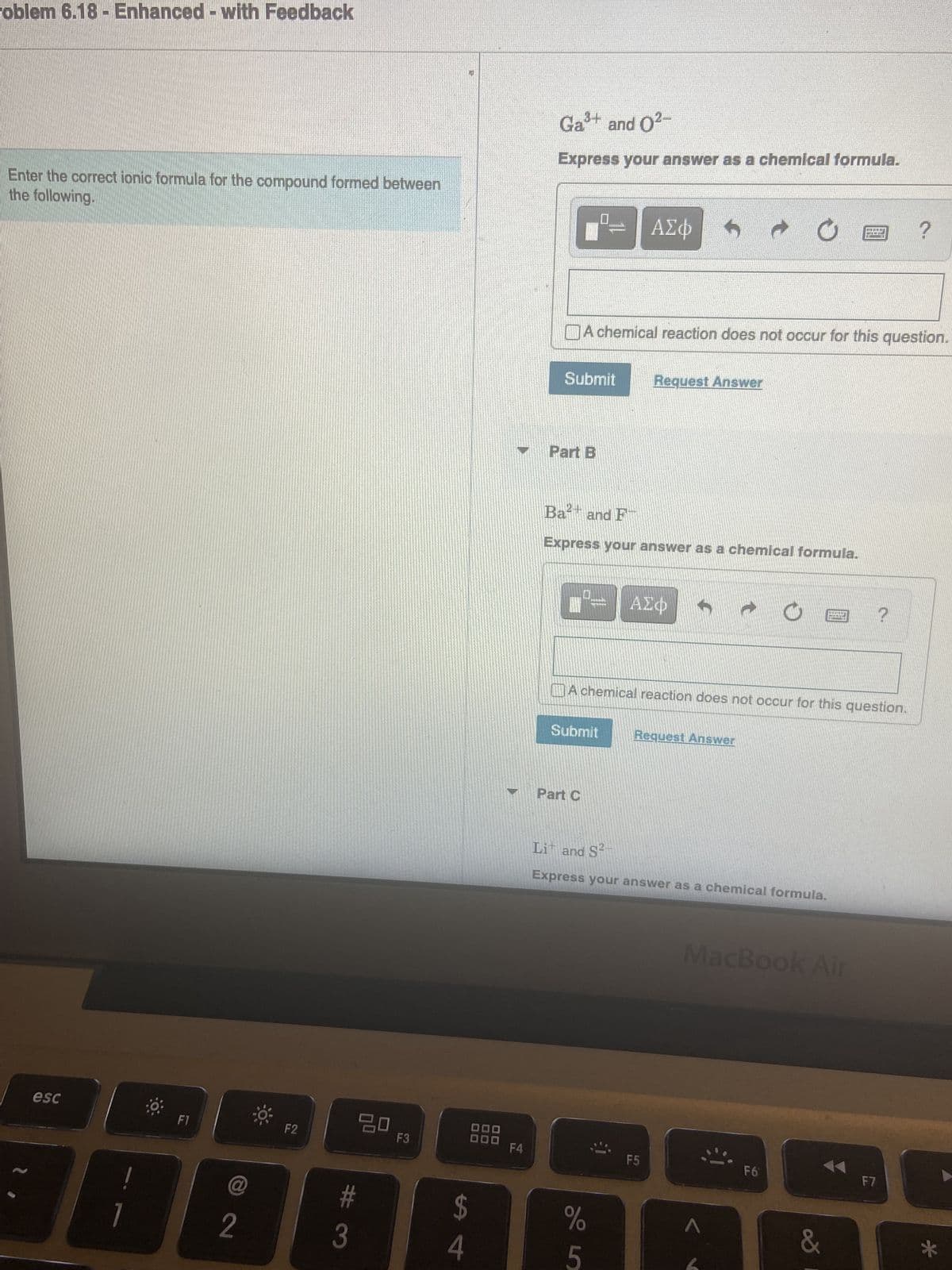 roblem 6.18 - Enhanced with Feedback
Enter the correct ionic formula for the compound formed between
the following.
esc
!
F1
@
2
F2
20
#3
F3
$
A 4
F4
Ga³+ and 0²-
Express your answer as a chemical formula.
Submit Request Answer
Part B
A chemical reaction does not occur for this question.
ΑΣΦ
Ba and F
Express your answer as a chemical formula.
Submit
Part C
ΑΣΦ →
A chemical reaction does not occur for this question.
%
5
P
Request Answer
F5
Li and S²-
Express your answer as a chemical formula.
UB?
F6
MacBook Air
&
?
F7