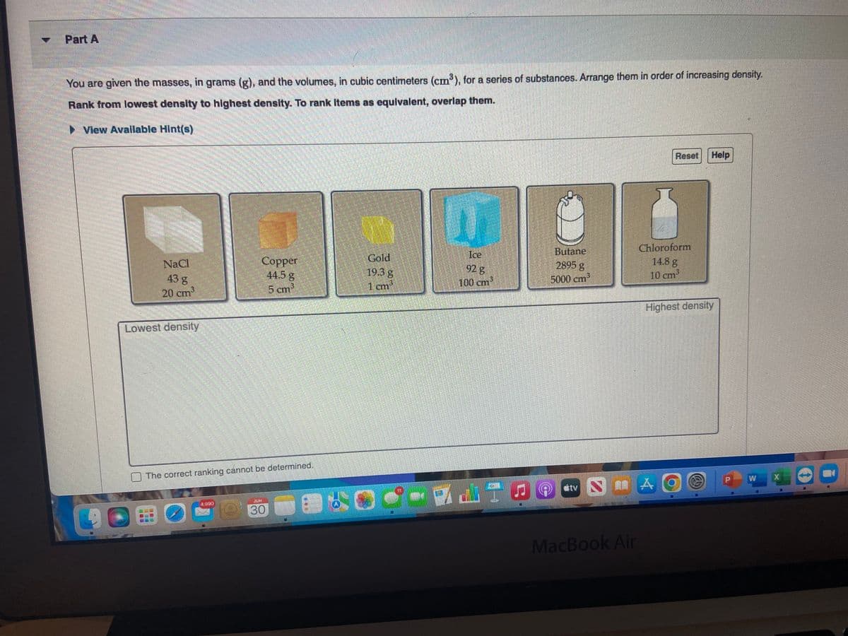 Part A
You are given the masses, in grams (g), and the volumes, in cubic centimeters (cm³), for a series of substances. Arrange them in order of increasing density.
Rank from lowest density to highest density. To rank items as equivalent, overlap them.
View Available Hint(s)
NaCl
43 g
20 cmi
Lowest density
Copper
44.5 g
5 cm
The correct ranking cannot be determined.
1921
JUN
30
Gold
19.3 g
1 cm³
Ice
92 8
100 cm
Butane
2895 g
5000 cm³
tv
NA
CHELTEN
MacBook Air
Reset
Chloroform
14.8 g
10 cm²
Help
Highest density
AO
W
X