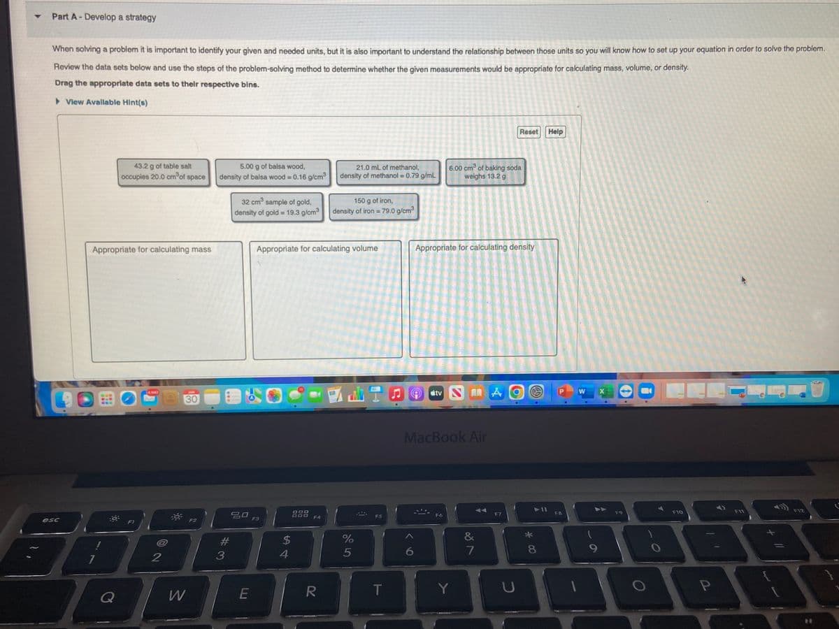 ▼ Part A-Develop a strategy
When solving a problem it is important to identify your given and needed units, but it is also important to understand the relationship between those units so you will know how to set up your equation in order to solve the problem.
Review the data sets below and use the steps of the problem-solving method to determine whether the given measurements would be appropriate for calculating mass, volume, or density.
Drag the appropriate data sets to their respective bins.
► View Available Hint(s)
esc
43.2 g of table salt
occupies 20.0 cm³ of space
Appropriate for calculating mass
Q
FI
2
W
30
F2
5.00 g of balsa wood,
density of balsa wood = 0.16 g/cm³
3
32 cm³ sample of gold,
density of gold = 19.3 g/cm³
20
E
F3
Appropriate for calculating volume
$
4
888
F4
21.0 mL of methanol,
density of methanol = 0.79 g/mL
R
150 g of iron,
density of iron = 79.0 g/cm³
%
5
F5
T
6
6.00 cm³ of baking soda
weighs 13.2 g
Appropriate for calculating density
átv N 11
MacBook Air
F6
Y
&
7
A
F7
Reset
O
U
* 00
(5)
8
Help
F8
W
9
X
F9
F10
P
F11
1
+
F12