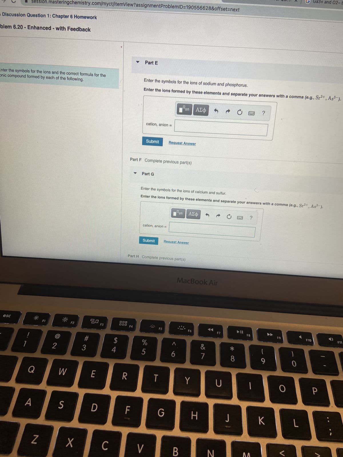 session.masteringchemistry.com/myct/itemView?assignment ProblemID=190556628&offset=next
Discussion Question 1: Chapter 6 Homework
blem 6.20- Enhanced - with Feedback
Enter the symbols for the ions and the correct formula for the
onic compound formed by each of the following.
esc
Q
A
N
F1
2
W
S
F2
X
#3
20
E
D
F3
с
S4
$
OOO
000
R
Part E
F4
F
Enter the symbols for the ions of sodium and phosphorus.
Enter the lons formed by these elements and separate your answers with a comma (e.g., Sr²+, As³-).
cation, anion =
Part F Complete previous part(s)
Submit
Part G
cation, anion
Submit
Part H Complete previous part(s)
65°
V
Enter the symbols for the ions of calcium and sulfur.
Enter the lons formed by these elements and separate your answers with a comma
%
Request Answer
T
Request Answer
G
6
ΑΣΦ
B
ΑΣΦ
MacBook Air
F6
Y
H
18⁰
h
&
7
N
F7
U
* CO
8
J
BUT
RAS
poddany
▶II
?
F8
1
?
E
9
K
F9
O
L
(e.g., Sr²+, As³-).
0
Ga3+ and 02-E
L
F10
P
F11