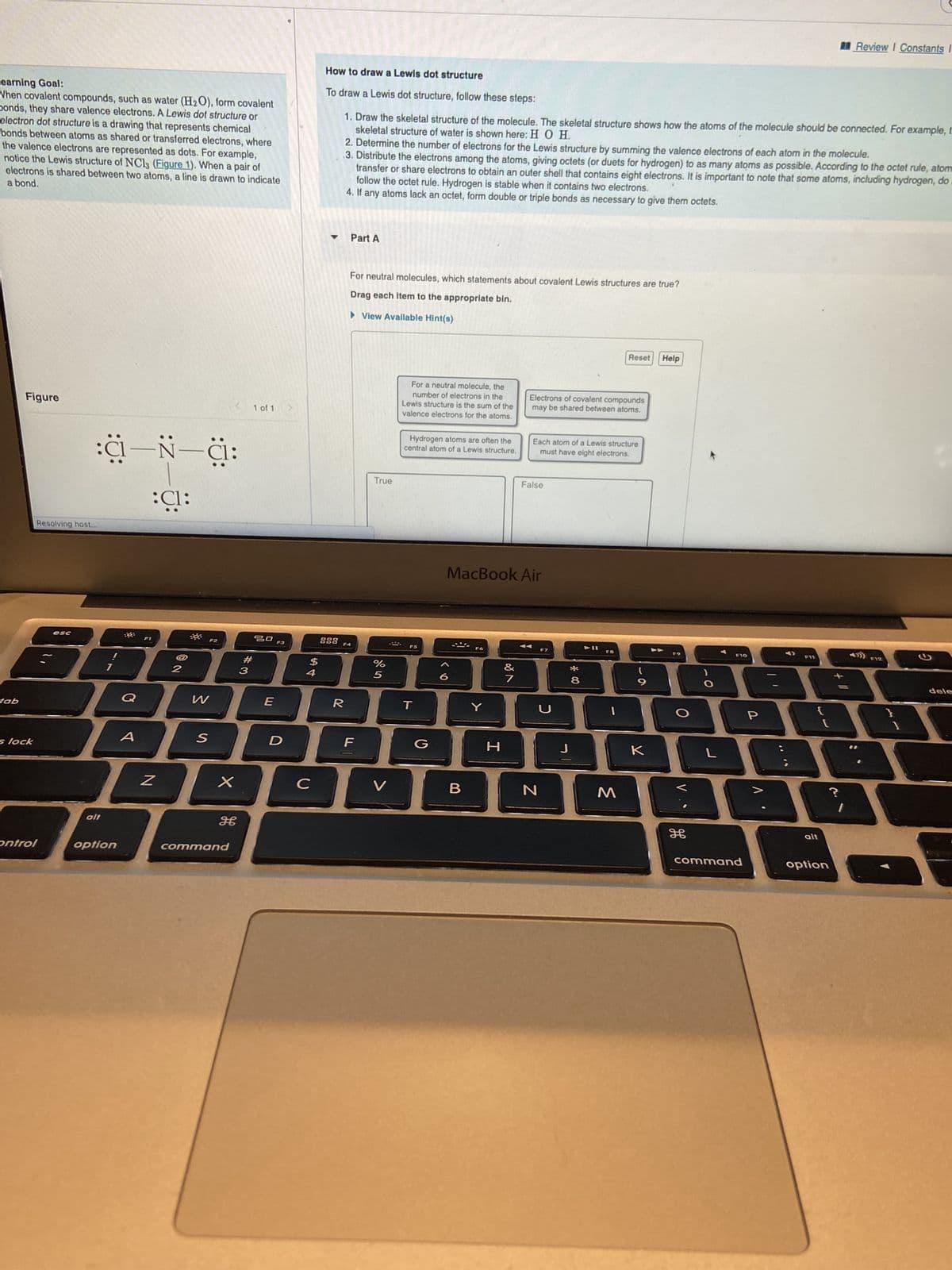 Learning Goal:
When covalent compounds, such as water (H₂O), form covalent
Donds, they share valence electrons. A Lewis dot structure or
electron dot structure is a drawing that represents chemical
bonds between atoms as shared or transferred electrons, where
the valence electrons are represented as dots. For example,
notice the Lewis structure of NC13 (Figure 1). When a pair of
a bond.
electrons is shared between two atoms, a line is drawn to indicate
tab
Figure
s lock
Resolving host...
:C—N—C:
:C1:
esc
control
alt
F1
option
Z
2
W
S
X
H
command
#
1 of 1
3
20 F3
$
10809009
4
E
D
C
How to draw a Lewis dot structure
To draw a Lewis dot structure, follow these steps:
skeletal structure of water is shown here: H O H.
1. Draw the skeletal structure of the molecule. The skeletal structure shows how the atoms of the molecule should be connected. For example, t
2. Determine the number of electrons for the Lewis structure by summing the valence electrons of each atom the molecule.
.3. Distribute the electrons among the atoms, giving octets (or duets for hydrogen) to as many atoms as possible. According to the octet rule, atom
transfer or share electrons to obtain an outer shell that contains eight electrons. It is important to note that some atoms, including hydrogen, do
follow the octet rule. Hydrogen is stable when it contains two electrons.
4. If any atoms lack an octet, form double or triple bonds as necessary to give them octets.
Part A
For neutral molecules, which statements about covalent Lewis structures are true?
Drag each item to the appropriate bin.
View Available Hint(s)
F4
R
True
F
%
5
For a neutral molecule, the
number of electrons in the
Lewis structure is the sum of the
valence electrons for the atoms.
V
Hydrogen atoms are often the
central atom of a Lewis structure.
F5
T
G
B
MacBook Air
Y
H
&
Electrons of covalent compounds
may be shared between atoms.
7
Each atom of a Lewis structure
must have eight electrons.
False
J
N
J
*00
Reset
8
M
к
Help
F9
V
L
F10
command
88
{
P
F11
. V
Review I Constants I
alt
option
F12
G
dele