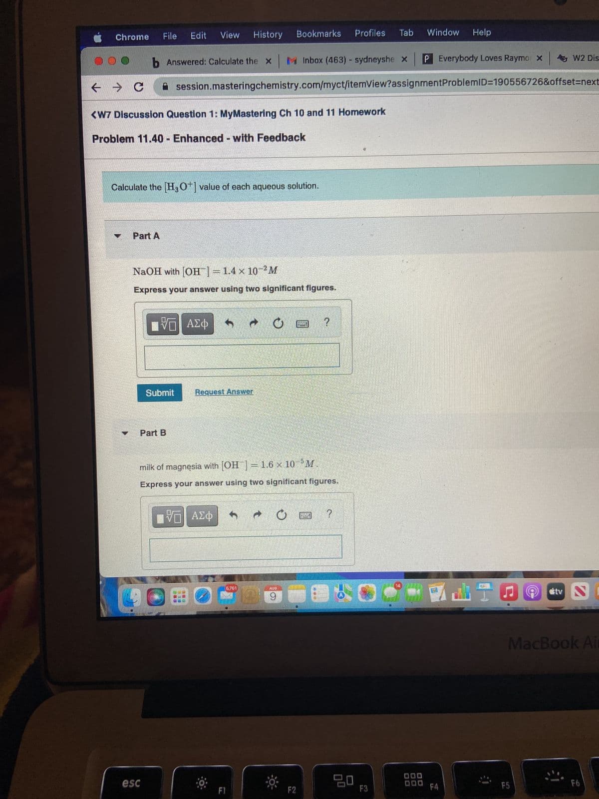 File Edit View History Bookmarks
000 b Answered: Calculate the x | M Inbox (463) - sydneyshe x P Everybody Loves Raymo x
← → C
<W7 Discussion Question 1: MyMastering Ch 10 and 11 Homework
Problem 11.40 Enhanced with Feedback
Chrome
Part A
M
Calculate the [H3O+] value of each aqueous solution.
NaOH with [OH-] = 1.4 x 10-²M
Express your answer using two significant figures.
Part B
VE ΑΣΦ
Submit
esc
session.masteringchemistry.com/myct/itemView?assignment ProblemID=190556726&offset=next
-
Request Answer
Π ΑΣΦ
LOBO
milk of magnesia with [OH-] = 1.6 × 10 M
Express your answer using two significant figures.
EVEI
F1
O
• O
AUD
9
9:
TAK
F2
?
DILLINO
TAMME
50
?
Profiles Tab Window Help
20
F3
F4
W2 Dis-
F5
Stv N
MacBook Air
F6