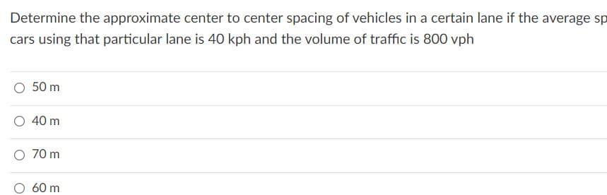 Determine the approximate center to center spacing of vehicles in a certain lane if the average sp
cars using that particular lane is 40 kph and the volume of traffic is 800 vph
O 50 m
O 40 m
O 70 m
60 m
