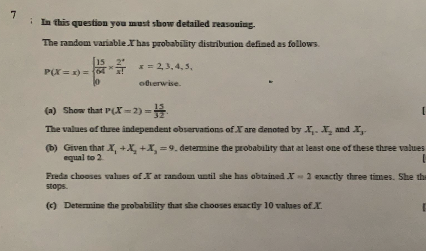 i In this question you must sbow detailed reasoning.
The random variable Yhas probability distribution defined as follows.
2
* = 2,3,4, 5,
P(X= x) =
otherwise.
15
(a) Show that P(X=2) 3.
%3D
The values of three independent observations of X are denoted by X,. X, and X
(b) Given that I, +X, +X, 9. determine the probability that at least one of these three values
equal to 2
Freda chooses values of X at random until she has obtained r = 1 exactly three times. She the
%3D
stops.
(c) Determine the probability that she chooses exactly 10 values of X.
